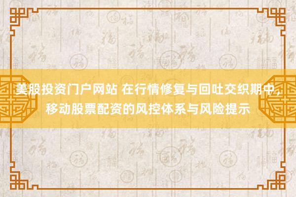 美股投资门户网站 在行情修复与回吐交织期中，移动股票配资的风控体系与风险提示