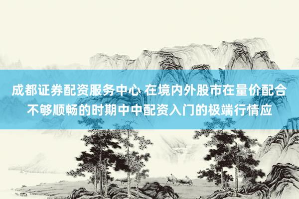 成都证券配资服务中心 在境内外股市在量价配合不够顺畅的时期中中配资入门的极端行情应