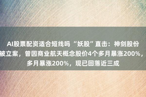 AI股票配资适合短线吗 “妖股”直击：神剑股份高管涉内幕交易被立案，曾因商业航天概念股价4个多月暴涨200%，现已回落近三成