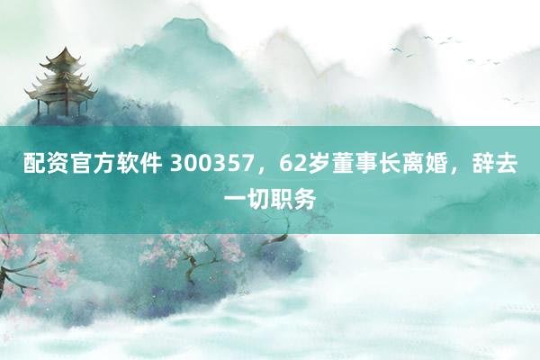 配资官方软件 300357，62岁董事长离婚，辞去一切职务