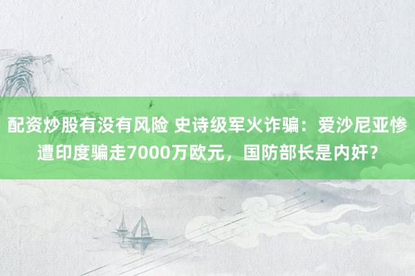 配资炒股有没有风险 史诗级军火诈骗：爱沙尼亚惨遭印度骗走7000万欧元，国防部长是内奸？