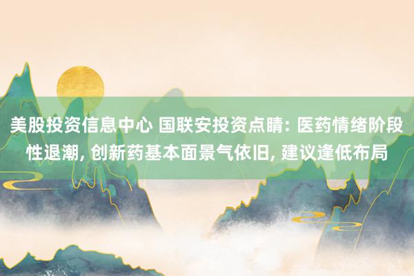 美股投资信息中心 国联安投资点睛: 医药情绪阶段性退潮, 创新药基本面景气依旧, 建议逢低布局