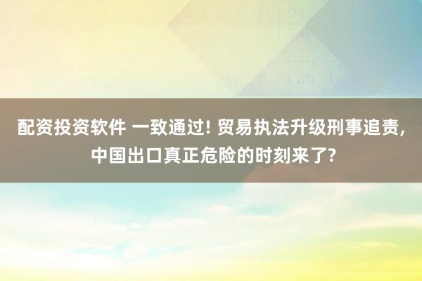 配资投资软件 一致通过! 贸易执法升级刑事追责, 中国出口真正危险的时刻来了?