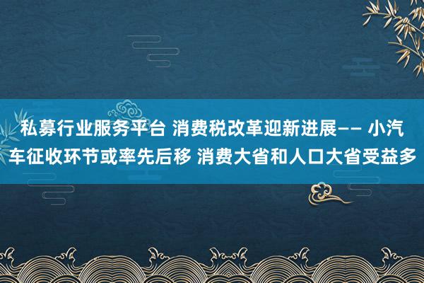 私募行业服务平台 消费税改革迎新进展—— 小汽车征收环节或率先后移 消费大省和人口大省受益多