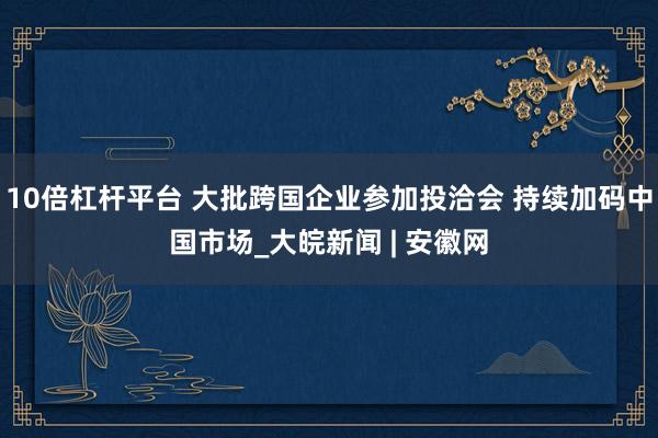 10倍杠杆平台 大批跨国企业参加投洽会 持续加码中国市场_大皖新闻 | 安徽网