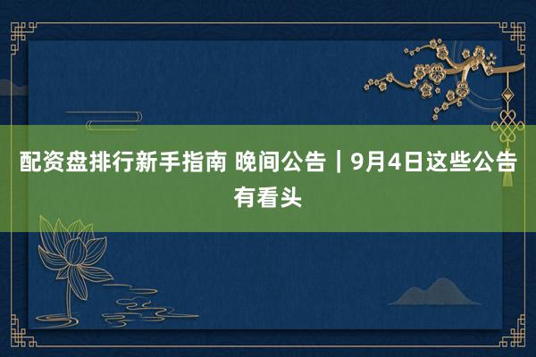 配资盘排行新手指南 晚间公告｜9月4日这些公告有看头