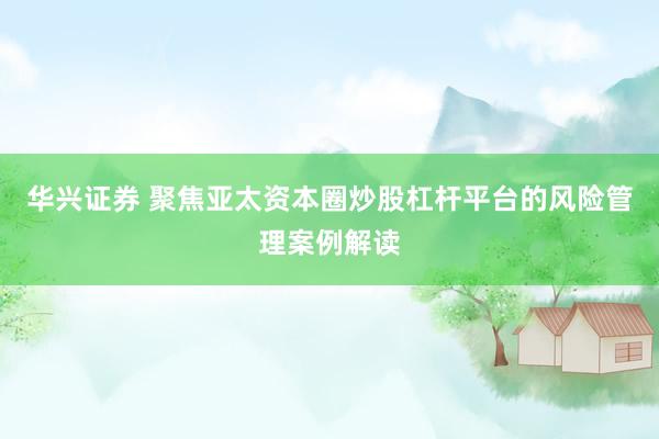 华兴证券 聚焦亚太资本圈炒股杠杆平台的风险管理案例解读