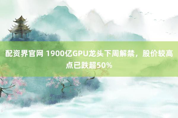 配资界官网 1900亿GPU龙头下周解禁，股价较高点已跌超50%
