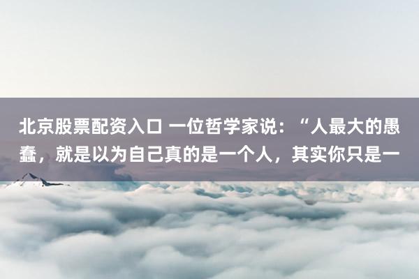 北京股票配资入口 一位哲学家说：“人最大的愚蠢，就是以为自己真的是一个人，其实你只是一