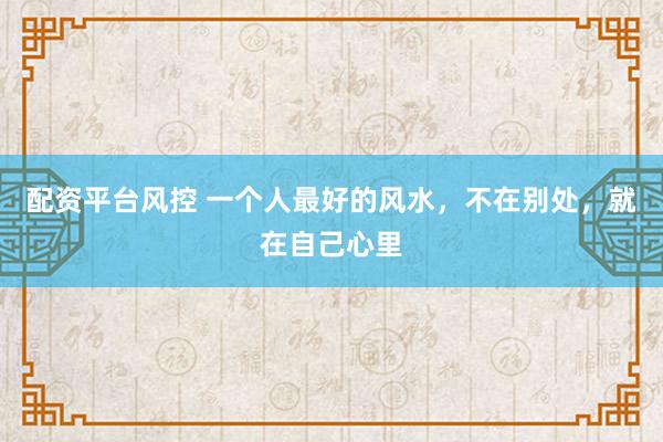 配资平台风控 一个人最好的风水，不在别处，就在自己心里