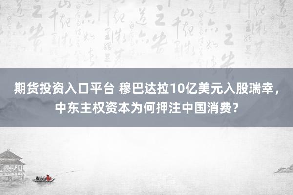 期货投资入口平台 穆巴达拉10亿美元入股瑞幸，中东主权资本为何押注中国消费？