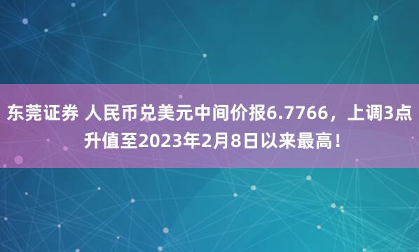 东莞证券 人民币兑美元中间价报6.7766，上调3点 升值至2023年2月8日以来最高！