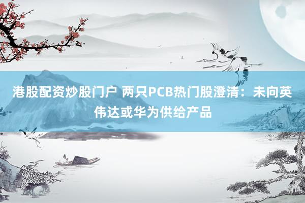 港股配资炒股门户 两只PCB热门股澄清：未向英伟达或华为供给产品