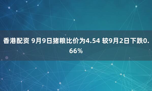 香港配资 9月9日猪粮比价为4.54 较9月2日下跌0.66%
