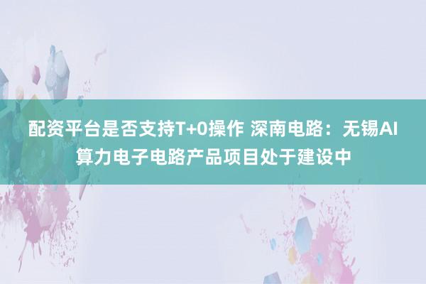 配资平台是否支持T+0操作 深南电路：无锡AI算力电子电路产品项目处于建设中