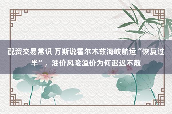 配资交易常识 万斯说霍尔木兹海峡航运“恢复过半”，油价风险溢价为何迟迟不散