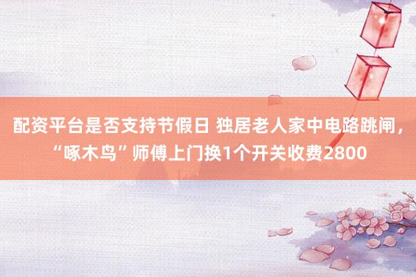 配资平台是否支持节假日 独居老人家中电路跳闸，“啄木鸟”师傅上门换1个开关收费2800
