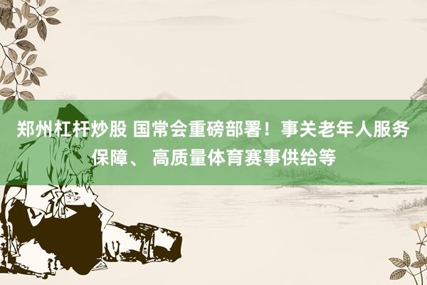 郑州杠杆炒股 国常会重磅部署！事关老年人服务保障、 高质量体育赛事供给等
