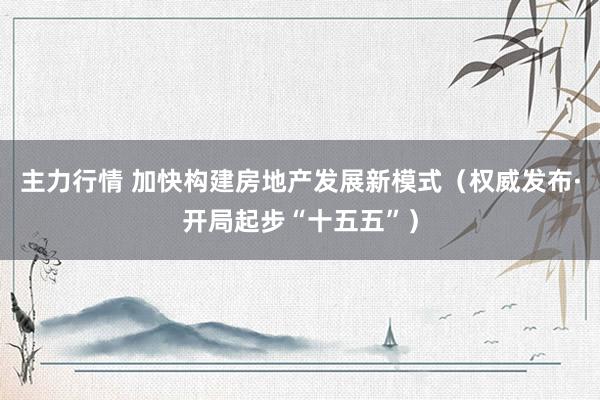 主力行情 加快构建房地产发展新模式（权威发布·开局起步“十五五”）
