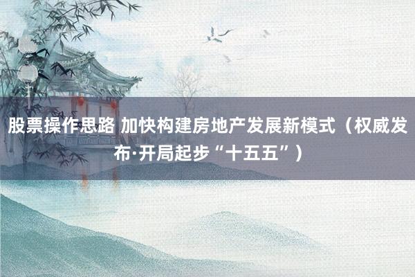 股票操作思路 加快构建房地产发展新模式（权威发布·开局起步“十五五”）