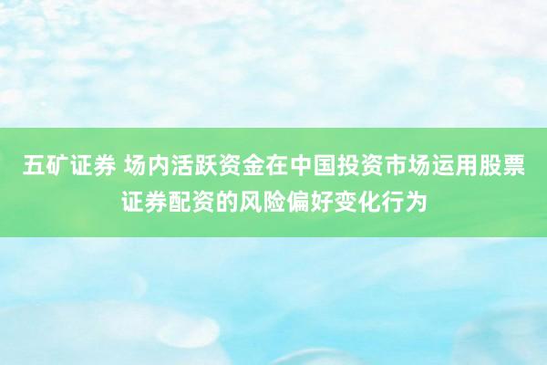 五矿证券 场内活跃资金在中国投资市场运用股票证券配资的风险偏好变化行为