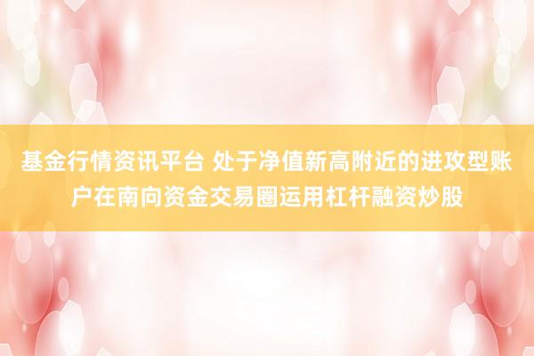 基金行情资讯平台 处于净值新高附近的进攻型账户在南向资金交易圈运用杠杆融资炒股