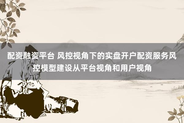 配资融资平台 风控视角下的实盘开户配资服务风控模型建设从平台视角和用户视角