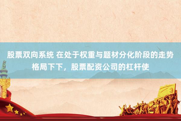 股票双向系统 在处于权重与题材分化阶段的走势格局下下，股票配资公司的杠杆使