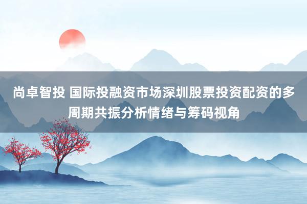尚卓智投 国际投融资市场深圳股票投资配资的多周期共振分析情绪与筹码视角