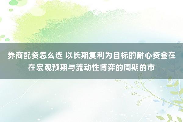 券商配资怎么选 以长期复利为目标的耐心资金在在宏观预期与流动性博弈的周期的市