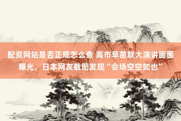 配资网站是否正规怎么查 高市早苗联大演讲画面曝光，日本网友截图发现“会场空空如也”