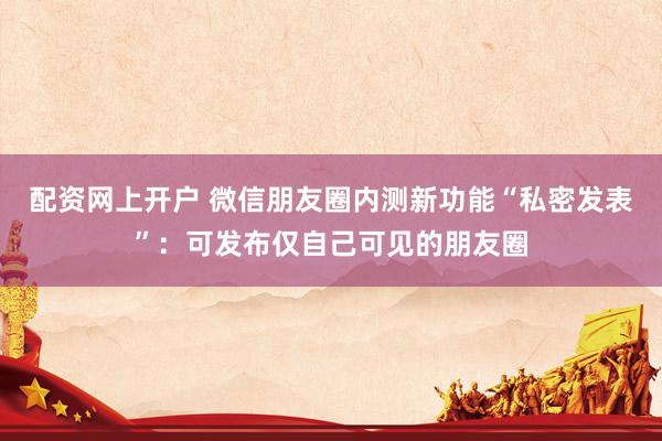 配资网上开户 微信朋友圈内测新功能“私密发表”：可发布仅自己可见的朋友圈