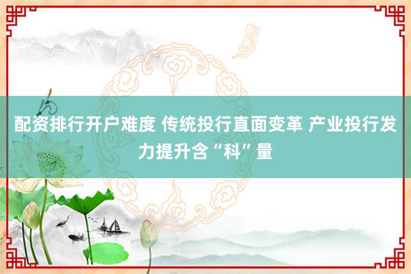 配资排行开户难度 传统投行直面变革 产业投行发力提升含“科”量