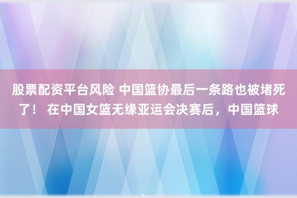 股票配资平台风险 中国篮协最后一条路也被堵死了！ 在中国女篮无缘亚运会决赛后，中国篮球