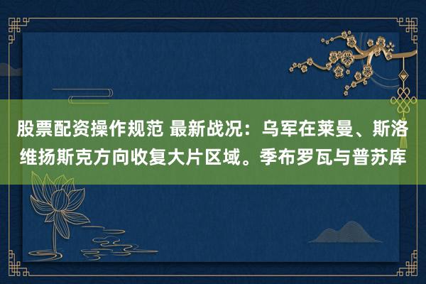 股票配资操作规范 最新战况：乌军在莱曼、斯洛维扬斯克方向收复大片区域。季布罗瓦与普苏库