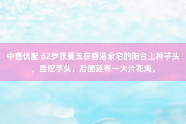 中鑫优配 62岁张曼玉在香港豪宅的阳台上种芋头，自挖芋头，后面还有一大片花海，