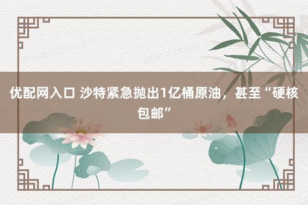优配网入口 沙特紧急抛出1亿桶原油,甚至“硬核包邮”