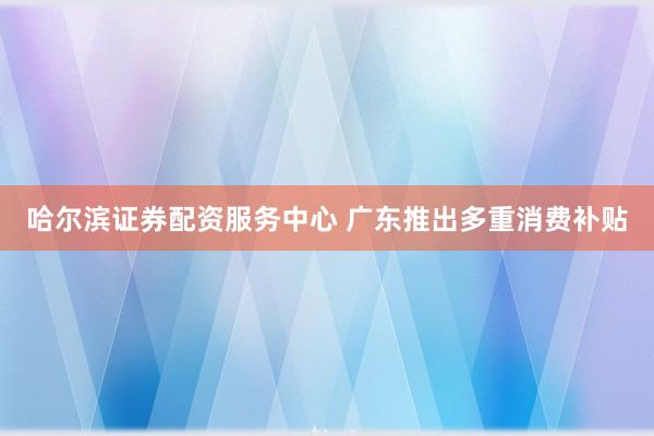 哈尔滨证券配资服务中心 广东推出多重消费补贴
