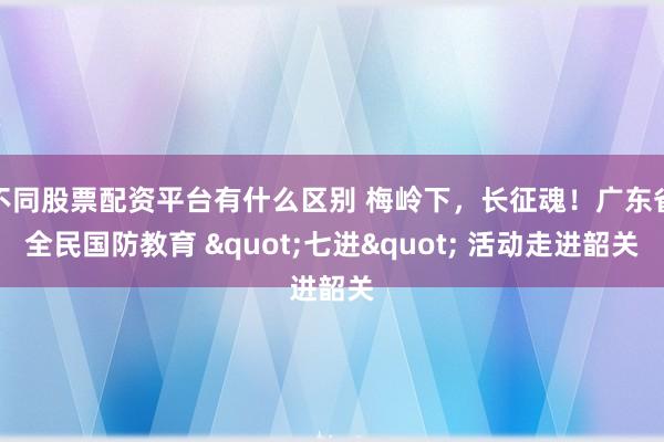 不同股票配资平台有什么区别 梅岭下，长征魂！广东省全民国防教育 "七进" 活动走进韶关