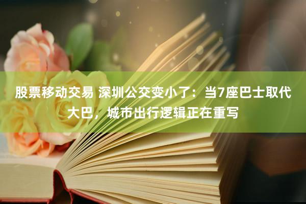 股票移动交易 深圳公交变小了：当7座巴士取代大巴，城市出行逻辑正在重写