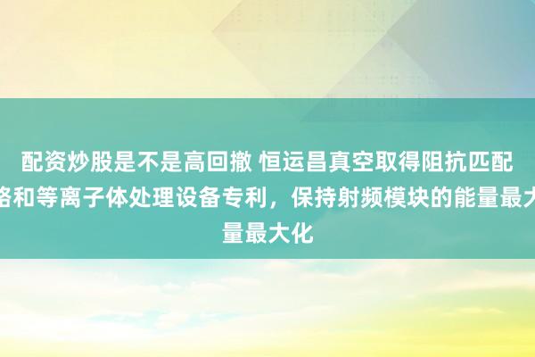 配资炒股是不是高回撤 恒运昌真空取得阻抗匹配电路和等离子体处理设备专利，保持射频模块的能量最大化