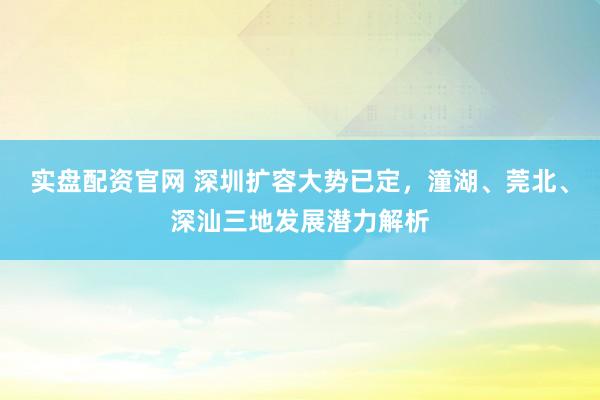 实盘配资官网 深圳扩容大势已定，潼湖、莞北、深汕三地发展潜力解析
