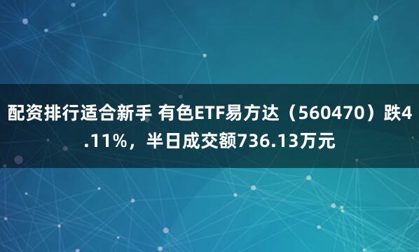 配资排行适合新手 有色ETF易方达（560470）跌4.11%，半日成交额736.13万元