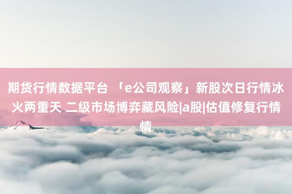 期货行情数据平台 「e公司观察」新股次日行情冰火两重天 二级市场博弈藏风险|a股|估值修复行情