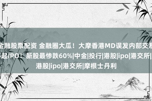 金融股票配资 金融圈大瓜！大摩香港MD误发内部交易清单，涉多起IPO！新股最惨跌60%|中金|投行|港股|ipo|港交所|摩根士丹利