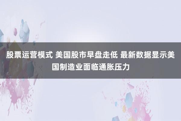 股票运营模式 美国股市早盘走低 最新数据显示美国制造业面临通胀压力