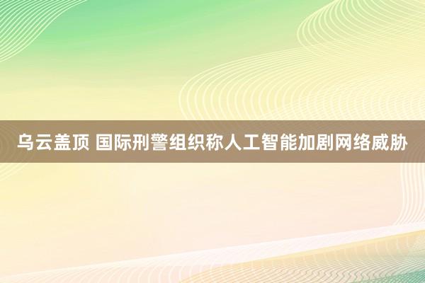乌云盖顶 国际刑警组织称人工智能加剧网络威胁