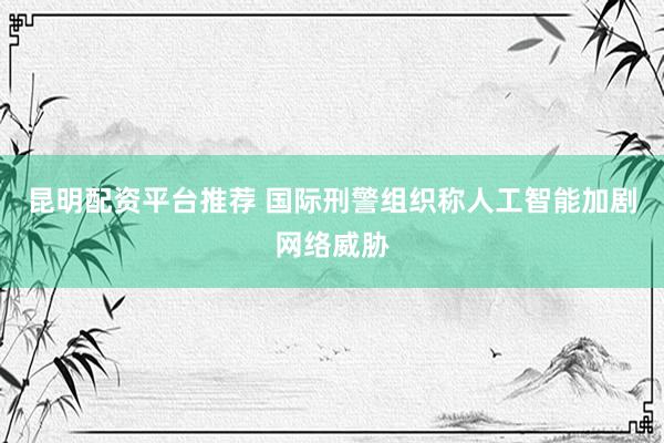 昆明配资平台推荐 国际刑警组织称人工智能加剧网络威胁