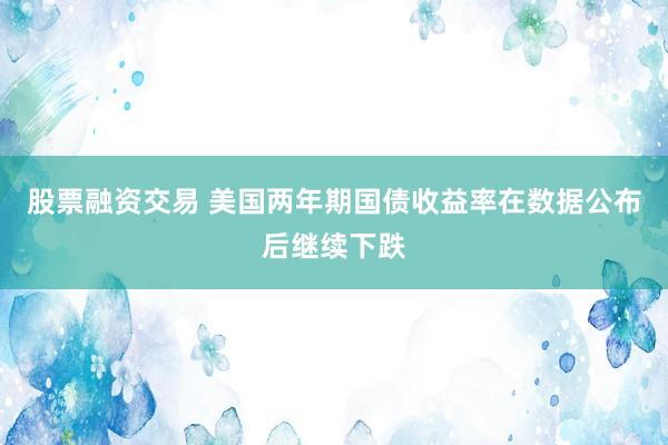 股票融资交易 美国两年期国债收益率在数据公布后继续下跌