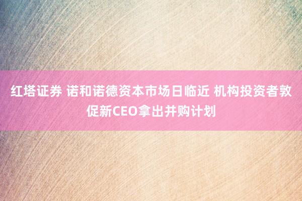 红塔证券 诺和诺德资本市场日临近 机构投资者敦促新CEO拿出并购计划